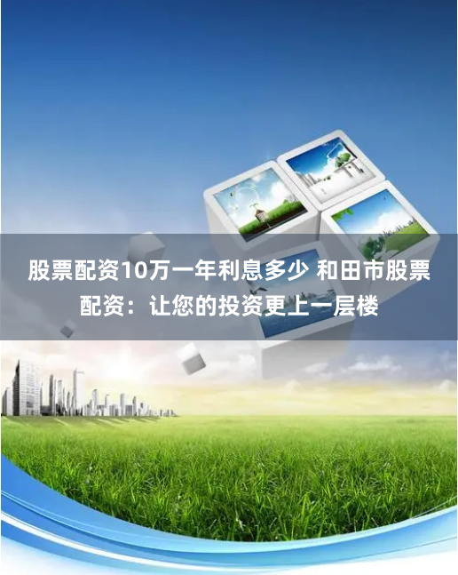股票配资10万一年利息多少 和田市股票配资:让您的投资更上一层楼