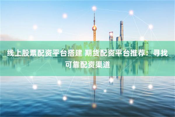线上股票配资平台搭建 期货配资平台推荐：寻找可靠配资渠道