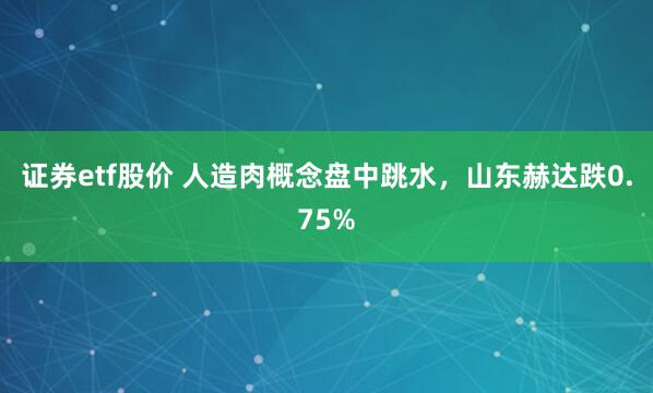 证券etf股价 人造肉概念盘中跳水，山东赫达跌0.75%