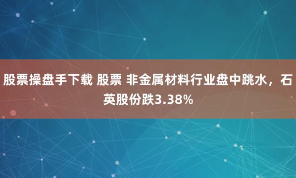 股票操盘手下载 股票 非金属材料行业盘中跳水，石英股份跌3.38%