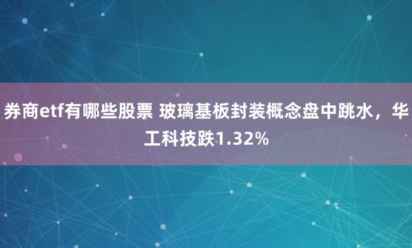 券商etf有哪些股票 玻璃基板封装概念盘中跳水，华工科技跌1.32%