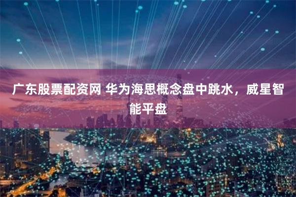 广东股票配资网 华为海思概念盘中跳水，威星智能平盘