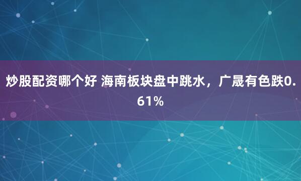 炒股配资哪个好 海南板块盘中跳水，广晟有色跌0.61%