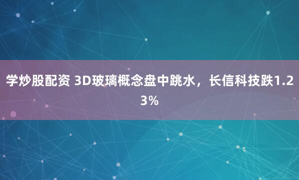 学炒股配资 3D玻璃概念盘中跳水，长信科技跌1.23%