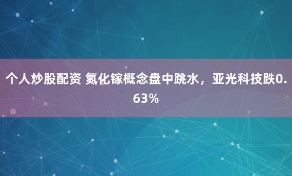 个人炒股配资 氮化镓概念盘中跳水，亚光科技跌0.63%