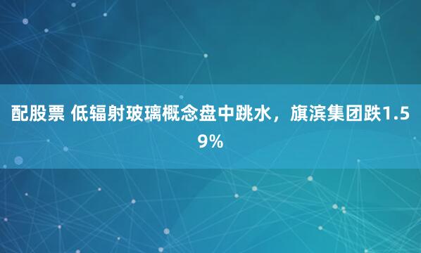 配股票 低辐射玻璃概念盘中跳水，旗滨集团跌1.59%
