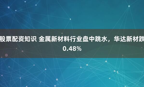 股票配资知识 金属新材料行业盘中跳水，华达新材跌0.48%