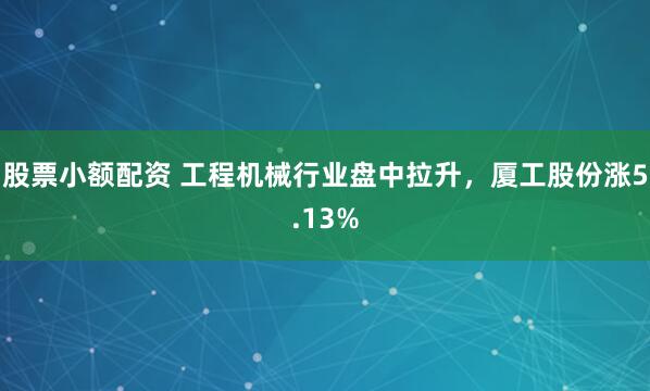 股票小额配资 工程机械行业盘中拉升，厦工股份涨5.13%