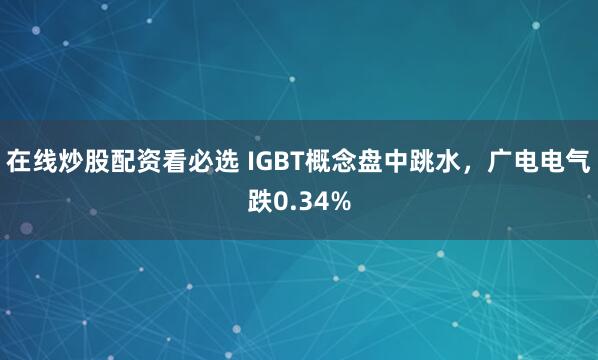 在线炒股配资看必选 IGBT概念盘中跳水，广电电气跌0.34%