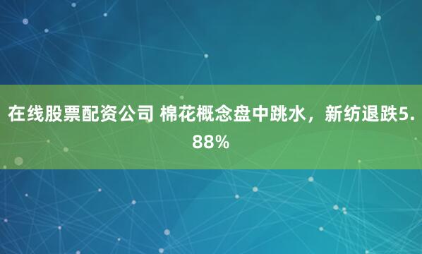 在线股票配资公司 棉花概念盘中跳水，新纺退跌5.88%