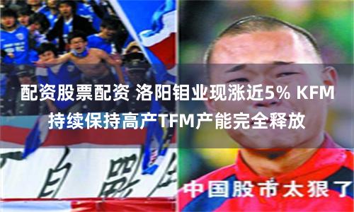 配资股票配资 洛阳钼业现涨近5% KFM持续保持高产TFM产能完全释放