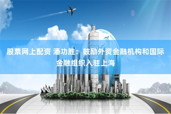 股票网上配资 潘功胜：鼓励外资金融机构和国际金融组织入驻上海