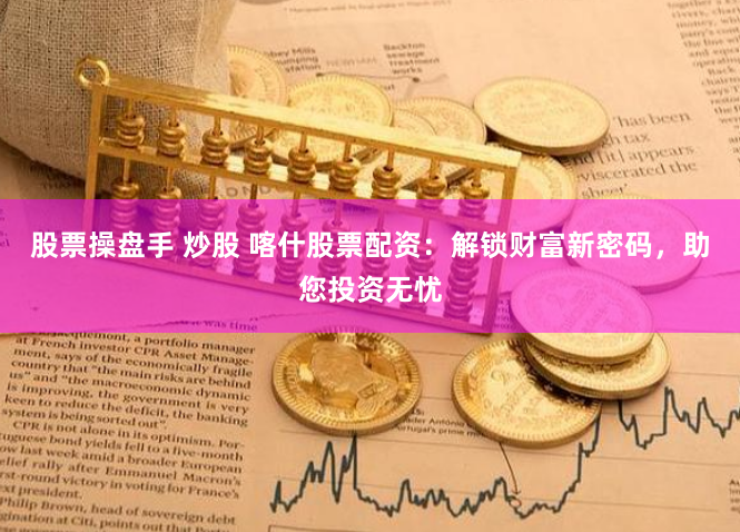 股票操盘手 炒股 喀什股票配资：解锁财富新密码，助您投资无忧