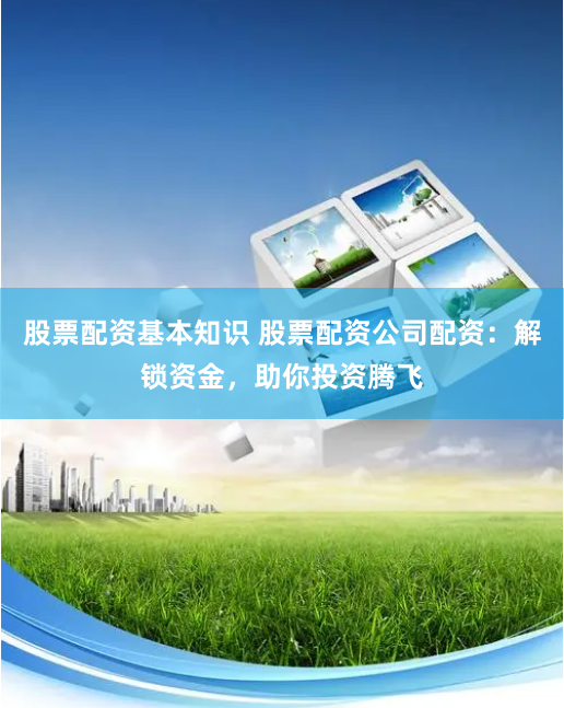 股票配资基本知识 股票配资公司配资：解锁资金，助你投资腾飞