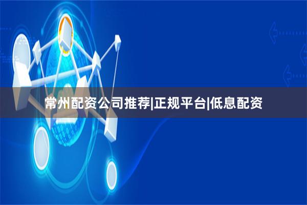 常州配资公司推荐|正规平台|低息配资